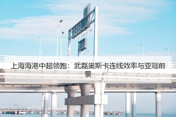 上海海港中超领跑：武磊奥斯卡连线效率与亚冠前景