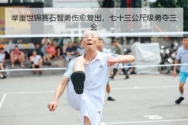 举重世锦赛石智勇伤愈复出，七十三公斤级勇夺三金