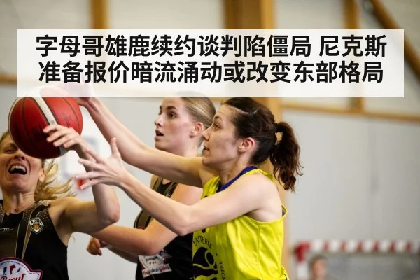 字母哥雄鹿续约谈判陷僵局 尼克斯准备报价暗流涌动或改变东部格局